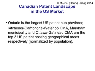 Canadian Patent Landscape
in the US Market
• Ontario is the largest US patent hub province;
Kitchener-Cambridge-Waterloo CMA, Markham
municipality and Ottawa-Gatineau CMA are the
top 3 US patent hosting geographical areas
respectively (normalized by population).
© Muchiu (Henry) Chang 2014