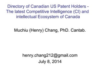 Muchiu (Henry) Chang, PhD. Cantab.
henry.chang212@gmail.com
July 8, 2014
Directory of Canadian US Patent Holders -
The latest Competitive Intelligence (CI) and
intellectual Ecosystem of Canada
 