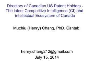 Muchiu (Henry) Chang, PhD. Cantab.
henry.chang212@gmail.com
July 15, 2014
Directory of Canadian US Patent Holders -
The latest Competitive Intelligence (CI) and
intellectual Ecosystem of Canada
 