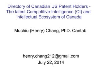 Muchiu (Henry) Chang, PhD. Cantab.
henry.chang212@gmail.com
July 22, 2014
Directory of Canadian US Patent Holders -
The latest Competitive Intelligence (CI) and
intellectual Ecosystem of Canada
 
