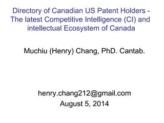 Muchiu (Henry) Chang, PhD. Cantab.
henry.chang212@gmail.com
August 5, 2014
Directory of Canadian US Patent Holders -
The latest Competitive Intelligence (CI) and
intellectual Ecosystem of Canada
 