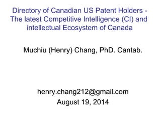 Muchiu (Henry) Chang, PhD. Cantab.
henry.chang212@gmail.com
August 19, 2014
Directory of Canadian US Patent Holders -
The latest Competitive Intelligence (CI) and
intellectual Ecosystem of Canada
 