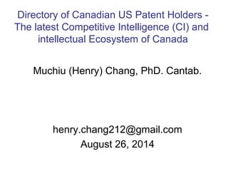Directory of Canadian US Patent Holders - 
The latest Competitive Intelligence (CI) and 
intellectual Ecosystem of Canada 
Muchiu (Henry) Chang, PhD. Cantab. 
henry.chang212@gmail.com 
August 26, 2014 
 