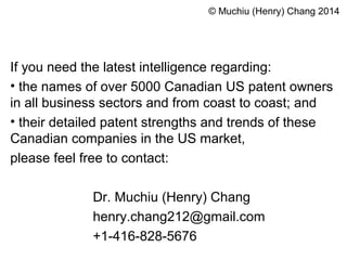 © Muchiu (Henry) Chang 2014 
If you need the latest intelligence regarding: 
• the names of over 5000 Canadian US patent owners 
in all business sectors and from coast to coast; and 
• their detailed patent strengths and trends of these 
Canadian companies in the US market, 
please feel free to contact: 
Dr. Muchiu (Henry) Chang 
henry.chang212@gmail.com 
+1-416-828-5676 
 