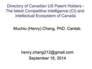 Directory of Canadian US Patent Holders - 
The latest Competitive Intelligence (CI) and 
intellectual Ecosystem of Canada 
Muchiu (Henry) Chang, PhD. Cantab. 
henry.chang212@gmail.com 
September 16, 2014 
 