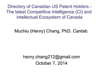 Directory of Canadian US Patent Holders - 
The latest Competitive Intelligence (CI) and 
intellectual Ecosystem of Canada 
Muchiu (Henry) Chang, PhD. Cantab. 
henry.chang212@gmail.com 
October 7, 2014 
 