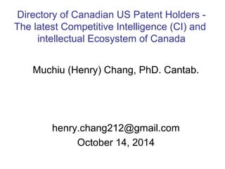 Directory of Canadian US Patent Holders - 
The latest Competitive Intelligence (CI) and 
intellectual Ecosystem of Canada 
Muchiu (Henry) Chang, PhD. Cantab. 
henry.chang212@gmail.com 
October 14, 2014 
 