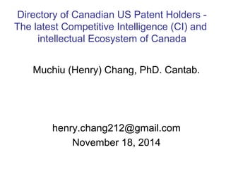 Directory of Canadian US Patent Holders - 
The latest Competitive Intelligence (CI) and 
intellectual Ecosystem of Canada 
Muchiu (Henry) Chang, PhD. Cantab. 
henry.chang212@gmail.com 
November 18, 2014 
 