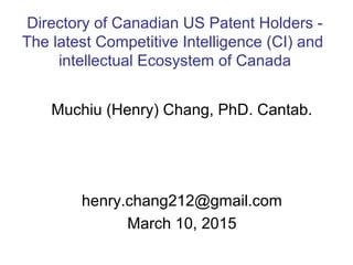 Muchiu (Henry) Chang, PhD. Cantab.
henry.chang212@gmail.com
March 10, 2015
Directory of Canadian US Patent Holders -
The latest Competitive Intelligence (CI) and
intellectual Ecosystem of Canada
 