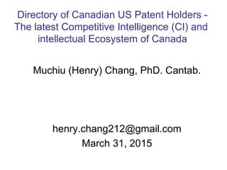 Muchiu (Henry) Chang, PhD. Cantab.
henry.chang212@gmail.com
March 31, 2015
Directory of Canadian US Patent Holders -
The latest Competitive Intelligence (CI) and
intellectual Ecosystem of Canada
 