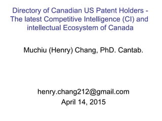 Muchiu (Henry) Chang, PhD. Cantab.
henry.chang212@gmail.com
April 14, 2015
Directory of Canadian US Patent Holders -
The latest Competitive Intelligence (CI) and
intellectual Ecosystem of Canada
 