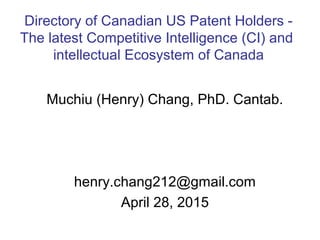 Muchiu (Henry) Chang, PhD. Cantab.
henry.chang212@gmail.com
April 28, 2015
Directory of Canadian US Patent Holders -
The latest Competitive Intelligence (CI) and
intellectual Ecosystem of Canada
 