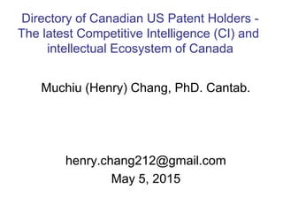 Muchiu (Henry) Chang, PhD. Cantab.
henry.chang212@gmail.com
May 5, 2015
Directory of Canadian US Patent Holders -
The latest Competitive Intelligence (CI) and
intellectual Ecosystem of Canada
 