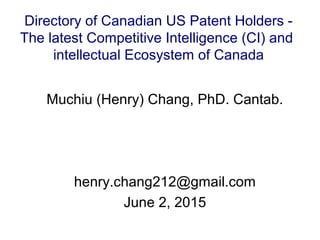 Muchiu (Henry) Chang, PhD. Cantab.
henry.chang212@gmail.com
June 2, 2015
Directory of Canadian US Patent Holders -
The latest Competitive Intelligence (CI) and
intellectual Ecosystem of Canada
 