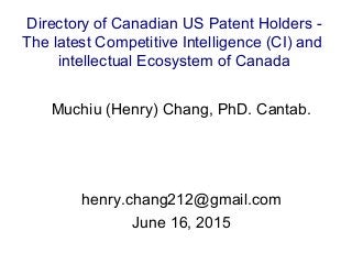 Muchiu (Henry) Chang, PhD. Cantab.
henry.chang212@gmail.com
June 16, 2015
Directory of Canadian US Patent Holders -
The latest Competitive Intelligence (CI) and
intellectual Ecosystem of Canada
 
