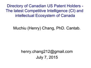 Muchiu (Henry) Chang, PhD. Cantab.
henry.chang212@gmail.com
July 7, 2015
Directory of Canadian US Patent Holders -
The latest Competitive Intelligence (CI) and
intellectual Ecosystem of Canada
 