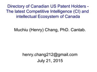 Muchiu (Henry) Chang, PhD. Cantab.
henry.chang212@gmail.com
July 21, 2015
Directory of Canadian US Patent Holders -
The latest Competitive Intelligence (CI) and
intellectual Ecosystem of Canada
 