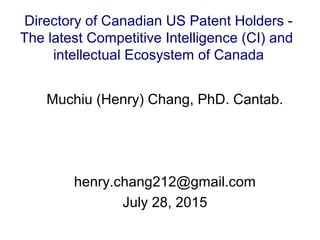 Muchiu (Henry) Chang, PhD. Cantab.
henry.chang212@gmail.com
July 28, 2015
Directory of Canadian US Patent Holders -
The latest Competitive Intelligence (CI) and
intellectual Ecosystem of Canada
 