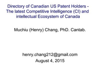 Muchiu (Henry) Chang, PhD. Cantab.
henry.chang212@gmail.com
August 4, 2015
Directory of Canadian US Patent Holders -
The latest Competitive Intelligence (CI) and
intellectual Ecosystem of Canada
 