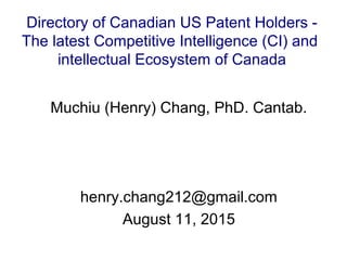 Muchiu (Henry) Chang, PhD. Cantab.
henry.chang212@gmail.com
August 11, 2015
Directory of Canadian US Patent Holders -
The latest Competitive Intelligence (CI) and
intellectual Ecosystem of Canada
 