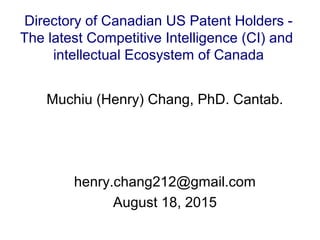 Muchiu (Henry) Chang, PhD. Cantab.
henry.chang212@gmail.com
August 18, 2015
Directory of Canadian US Patent Holders -
The latest Competitive Intelligence (CI) and
intellectual Ecosystem of Canada
 