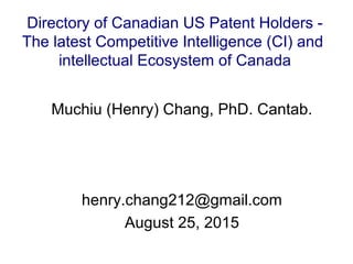 Muchiu (Henry) Chang, PhD. Cantab.
henry.chang212@gmail.com
August 25, 2015
Directory of Canadian US Patent Holders -
The latest Competitive Intelligence (CI) and
intellectual Ecosystem of Canada
 