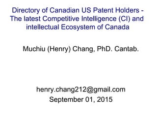 Muchiu (Henry) Chang, PhD. Cantab.
henry.chang212@gmail.com
September 01, 2015
Directory of Canadian US Patent Holders -
The latest Competitive Intelligence (CI) and
intellectual Ecosystem of Canada
 