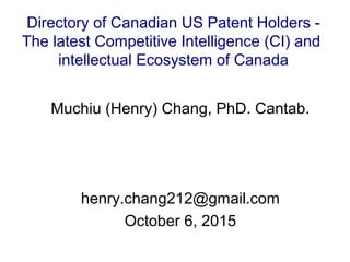 Muchiu (Henry) Chang, PhD. Cantab.
henry.chang212@gmail.com
October 6, 2015
Directory of Canadian US Patent Holders -
The latest Competitive Intelligence (CI) and
intellectual Ecosystem of Canada
 