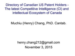 Muchiu (Henry) Chang, PhD. Cantab.
henry.chang212@gmail.com
November 3, 2015
Directory of Canadian US Patent Holders -
The latest Competitive Intelligence (CI) and
intellectual Ecosystem of Canada
 