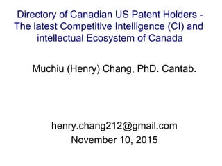 Muchiu (Henry) Chang, PhD. Cantab.
henry.chang212@gmail.com
November 10, 2015
Directory of Canadian US Patent Holders -
The latest Competitive Intelligence (CI) and
intellectual Ecosystem of Canada
 