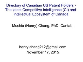 Muchiu (Henry) Chang, PhD. Cantab.
henry.chang212@gmail.com
November 17, 2015
Directory of Canadian US Patent Holders -
The latest Competitive Intelligence (CI) and
intellectual Ecosystem of Canada
 