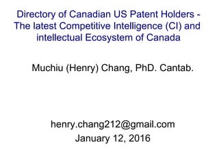 Muchiu (Henry) Chang, PhD. Cantab.
henry.chang212@gmail.com
January 12, 2016
Directory of Canadian US Patent Holders -
The latest Competitive Intelligence (CI) and
intellectual Ecosystem of Canada
 