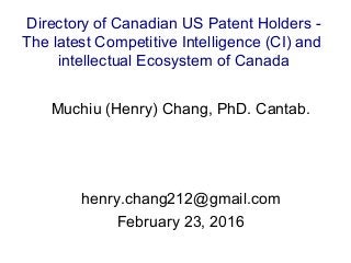 Muchiu (Henry) Chang, PhD. Cantab.
henry.chang212@gmail.com
February 23, 2016
Directory of Canadian US Patent Holders -
The latest Competitive Intelligence (CI) and
intellectual Ecosystem of Canada
 