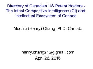 Muchiu (Henry) Chang, PhD. Cantab.
henry.chang212@gmail.com
April 26, 2016
Directory of Canadian US Patent Holders -
The latest Competitive Intelligence (CI) and
intellectual Ecosystem of Canada
 