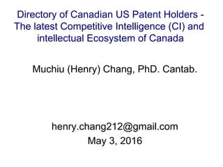 Muchiu (Henry) Chang, PhD. Cantab.
henry.chang212@gmail.com
May 3, 2016
Directory of Canadian US Patent Holders -
The latest Competitive Intelligence (CI) and
intellectual Ecosystem of Canada
 