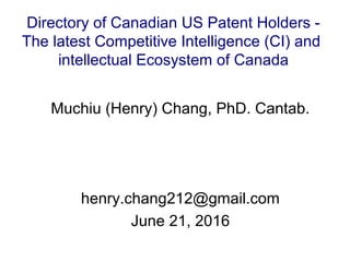 Muchiu (Henry) Chang, PhD. Cantab.
henry.chang212@gmail.com
June 21, 2016
Directory of Canadian US Patent Holders -
The latest Competitive Intelligence (CI) and
intellectual Ecosystem of Canada
 