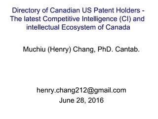 Muchiu (Henry) Chang, PhD. Cantab.
henry.chang212@gmail.com
June 28, 2016
Directory of Canadian US Patent Holders -
The latest Competitive Intelligence (CI) and
intellectual Ecosystem of Canada
 