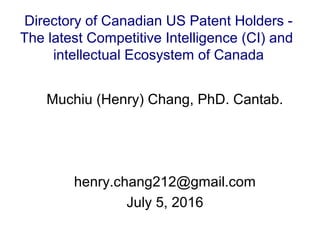 Muchiu (Henry) Chang, PhD. Cantab.
henry.chang212@gmail.com
July 5, 2016
Directory of Canadian US Patent Holders -
The latest Competitive Intelligence (CI) and
intellectual Ecosystem of Canada
 