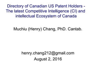 Muchiu (Henry) Chang, PhD. Cantab.
henry.chang212@gmail.com
August 2, 2016
Directory of Canadian US Patent Holders -
The latest Competitive Intelligence (CI) and
intellectual Ecosystem of Canada
 