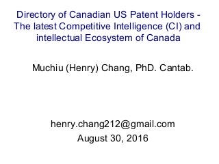 Muchiu (Henry) Chang, PhD. Cantab.
henry.chang212@gmail.com
August 30, 2016
Directory of Canadian US Patent Holders -
The latest Competitive Intelligence (CI) and
intellectual Ecosystem of Canada
 