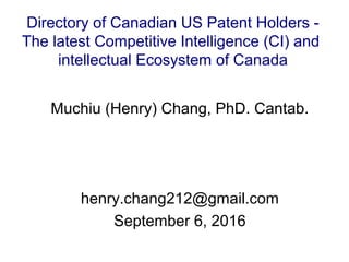 Muchiu (Henry) Chang, PhD. Cantab.
henry.chang212@gmail.com
September 6, 2016
Directory of Canadian US Patent Holders -
The latest Competitive Intelligence (CI) and
intellectual Ecosystem of Canada
 
