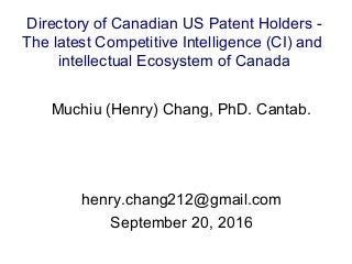 Muchiu (Henry) Chang, PhD. Cantab.
henry.chang212@gmail.com
September 20, 2016
Directory of Canadian US Patent Holders -
The latest Competitive Intelligence (CI) and
intellectual Ecosystem of Canada
 