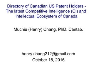 Muchiu (Henry) Chang, PhD. Cantab.
henry.chang212@gmail.com
October 18, 2016
Directory of Canadian US Patent Holders -
The latest Competitive Intelligence (CI) and
intellectual Ecosystem of Canada
 
