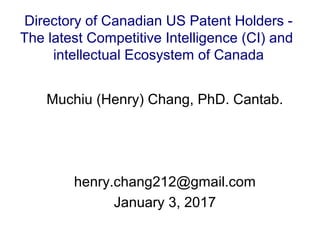 Muchiu (Henry) Chang, PhD. Cantab.
henry.chang212@gmail.com
January 3, 2017
Directory of Canadian US Patent Holders -
The latest Competitive Intelligence (CI) and
intellectual Ecosystem of Canada
 