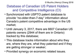 Database of Canadian US Patent Holders
and Competitive Intelligence (CI)
• Synchronized with USPTO patent database to
provide “no-older-than-7-day” information about
Canada’s patent competitive advantage in the US
market;
• Until January 3, 2017, there are 6607 Canadian US
patents owners (2944 of them are in Ontario)
tracked by this database;
• This database tracks information about who they
are, where they are, what they patented and if they
are getting stronger or weaker;
• Provided synergy on economic related issues.
© Muchiu (Henry) Chang 2016
 