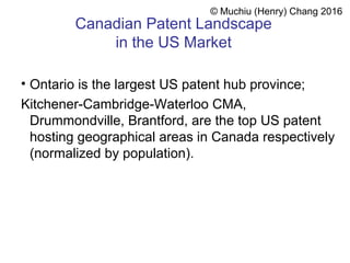 Canadian Patent Landscape
in the US Market
• Ontario is the largest US patent hub province;
Kitchener-Cambridge-Waterloo CMA,
Drummondville, Brantford, are the top US patent
hosting geographical areas in Canada respectively
(normalized by population).
© Muchiu (Henry) Chang 2016
 