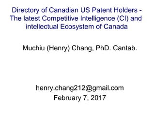 Muchiu (Henry) Chang, PhD. Cantab.
henry.chang212@gmail.com
February 7, 2017
Directory of Canadian US Patent Holders -
The latest Competitive Intelligence (CI) and
intellectual Ecosystem of Canada
 