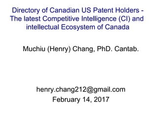 Muchiu (Henry) Chang, PhD. Cantab.
henry.chang212@gmail.com
February 14, 2017
Directory of Canadian US Patent Holders -
The latest Competitive Intelligence (CI) and
intellectual Ecosystem of Canada
 