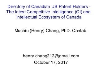 Muchiu (Henry) Chang, PhD. Cantab.
henry.chang212@gmail.com
October 17, 2017
Directory of Canadian US Patent Holders -
The latest Competitive Intelligence (CI) and
intellectual Ecosystem of Canada
 