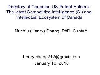 Muchiu (Henry) Chang, PhD. Cantab.
henry.chang212@gmail.com
January 16, 2018
Directory of Canadian US Patent Holders -
The latest Competitive Intelligence (CI) and
intellectual Ecosystem of Canada
 